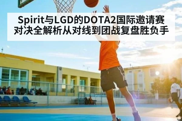 Spirit与LGD的DOTA2国际邀请赛对决全解析从对线到团战复盘胜负手